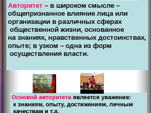 Авторитет – в широком смысле – общепризнанное влияние лица или организации в различных сферах  общественной жизни, основанное на знаниях, нравственных достоинствах, опыте; в узком – одна из форм  осуществления власти.    Основой авторитета является уважение:  к знаниям, опыту, достижениям, личным  качествам и т.д.  
