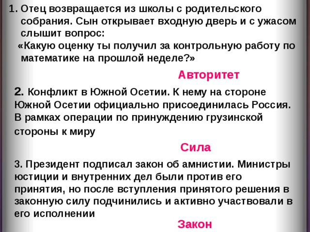 Отец возвращается из школы с родительского собрания. Сын открывает входную дверь и с ужасом слышит вопрос:  «Какую оценку ты получил за контрольную работу по математике на прошлой неделе?» Авторитет 2. Конфликт в Южной Осетии. К нему на стороне Южной Осетии официально присоединилась Россия. В рамках операции по принуждению грузинской стороны к миру  Сила 3. Президент подписал закон об амнистии. Министры юстиции и внутренних дел были против его принятия, но после вступления принятого решения в законную силу подчинились и активно участвовали в его исполнении Закон  