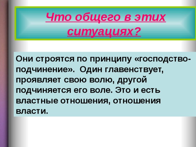Что общего в этих ситуациях?  Они строятся по принципу «господство-подчинение». Один главенствует, проявляет свою волю, другой подчиняется его воле. Это и есть властные отношения, отношения власти.  