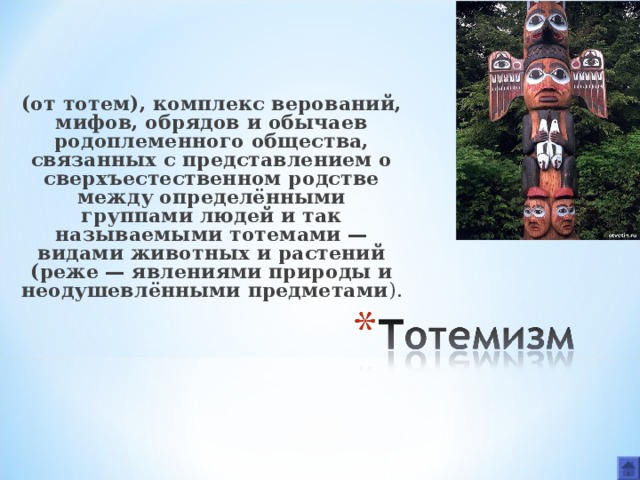 (от тотем), комплекс верований, мифов, обрядов и обычаев родоплеменного общества, связанных с представлением о сверхъестественном родстве между определёнными группами людей и так называемыми тотемами — видами животных и растений (реже — явлениями природы и неодушевлёнными предметами ). 