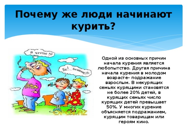 Почему же люди начинают курить? Одной из основных причин начала курения является любопытство. Другая причина начала курения в молодом возрасте– подражание взрослым. В некурящих семьях курящими становятся не более 20% детей, в курящих семьях число курящих детей превышает 50%. У многих курение объясняется подражанием, курящим товарищам или героям кино. 