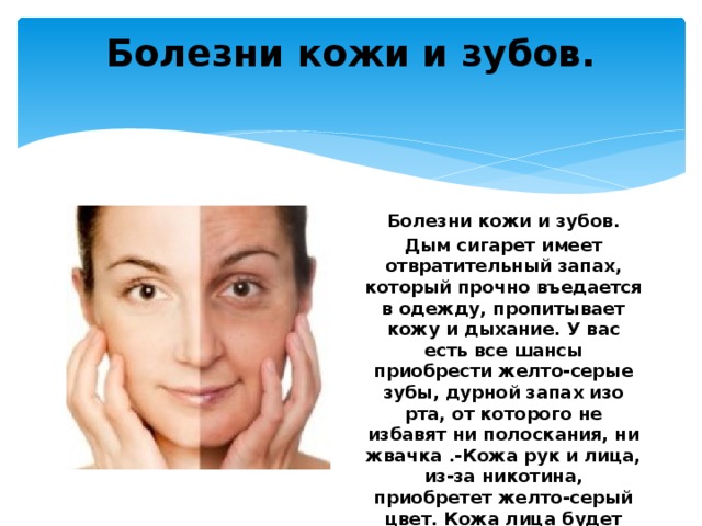 Болезни кожи и зубов.   Болезни кожи и зубов. Дым сигарет имеет отвратительный запах, который прочно въедается в одежду, пропитывает кожу и дыхание. У вас есть все шансы приобрести желто-серые зубы, дурной запах изо рта, от которого не избавят ни полоскания, ни жвачка .-Кожа рук и лица, из-за никотина, приобретет желто-серый цвет. Кожа лица будет напоминать морщинистое печеное яблоко. 