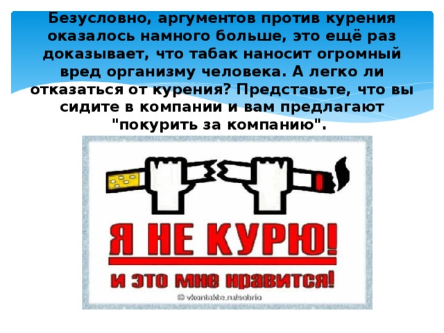 Безусловно, аргументов против курения оказалось намного больше, это ещё раз доказывает, что табак наносит огромный вред организму человека. А легко ли отказаться от курения? Представьте, что вы сидите в компании и вам предлагают 
