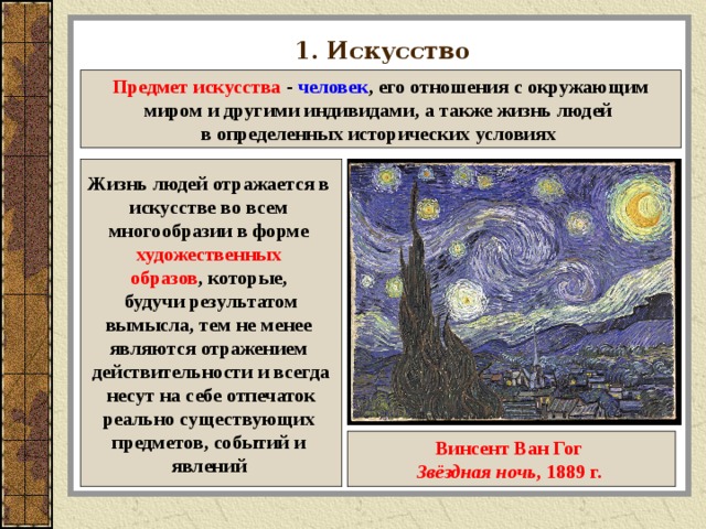 1. Искусство Предмет искусства - человек , его отношения с окружающим миром и другими индивидами, а также жизнь людей в определенных исторических условиях  Жизнь людей отражается в искусстве во всем многообразии в форме художественных образов , которые, будучи результатом вымысла, тем не менее являются отражением действительности и всегда  несут на себе отпечаток реально существующих предметов, событий и явлений  Винсент Ван Гог Звёздная ночь , 1889 г.  