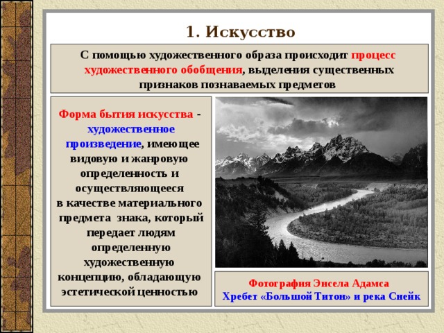 1. Искусство С помощью художественного образа происходит процесс художественного обобщения , выделения существенных признаков познаваемых предметов Форма бытия искусства - художественное  произведение , имеющее видовую и жанровую определенность и осуществляющееся в качестве материального предмета знака, который передает людям  определенную художественную концепцию, обладающую эстетической ценностью  Фотография Энсела Адамса  Хребет «Большой Титон» и река Снейк 