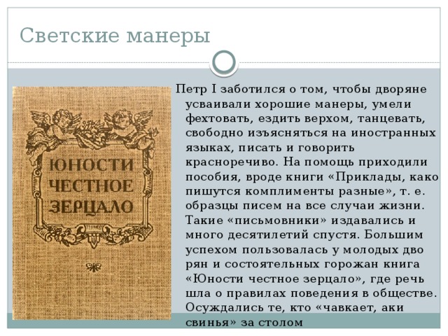Светские манеры Петр I заботился о том, чтобы дворяне усваивали хорошие манеры, умели фехтовать, ездить верхом, тан­цевать, свободно изъясняться на иностранных языках, писать и говорить красноречиво. На помощь приходили пособия, вроде книги «Приклады, како пишутся комплименты разные», т. е. образцы писем на все случаи жизни. Такие «письмовники» издавались и много десятилетий спустя. Большим успехом пользовалась у молодых дво­рян и состоятельных горожан книга «Юности честное зерцало», где речь шла о правилах поведения в общест­ве. Осуждались те, кто «чавкает, аки свинья» за столом 