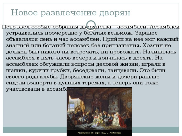 Новое развлечение дворян Петр ввел особые собрания дворянства – ассамблеи. Ассамблеи устраивались поочередно у богатых вельмож. Заранее объявлялся день и час ассамблеи. Прийти на нее мог каждый знатный или богатый человек без приглашения. Хозяин не должен был никого ни встречать, ни провожать. Начиналась ассамблея в пять часов вечера и кончалась в десять. На ассамблеях обсуждали вопросы деловой жизни, играли в шашки, курили трубки, беседовали, танцевали. Это были своего рода клубы. Дворянские жены и дочери раньше сидели взаперти в душных теремах, а теперь они тоже участвовали в ассамблеях. 