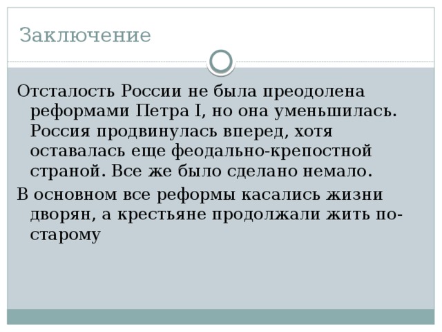 Заключение Отсталость России не была преодолена реформами Петра I, но она уменьшилась. Россия продвинулась вперед, хотя оставалась еще феодально-крепостной страной. Все же было сделано немало. В основном все реформы касались жизни дворян, а крестьяне продолжали жить по-старому 