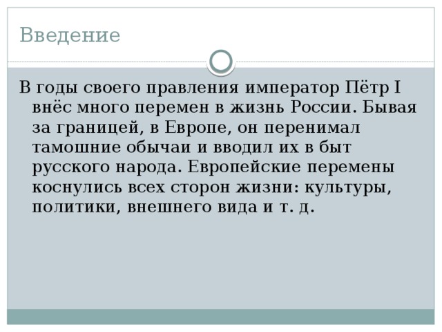 Введение В годы своего правления император Пётр I внёс много перемен в жизнь России. Бывая за границей, в Европе, он перенимал тамошние обычаи и вводил их в быт русского народа. Европейские перемены коснулись всех сторон жизни: культуры, политики, внешнего вида и т. д. 