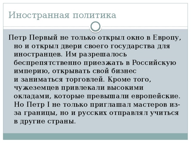 Иностранная политика Петр Первый не только открыл окно в Европу, но и открыл двери своего государства для иностранцев. Им разрешалось беспрепятственно приезжать в Российскую империю, открывать свой бизнес и заниматься торговлей. Кроме того, чужеземцев привлекали высокими окладами, которые превышали европейские. Но Петр І не только приглашал мастеров из-за границы, но и русских отправлял учиться в другие страны. 