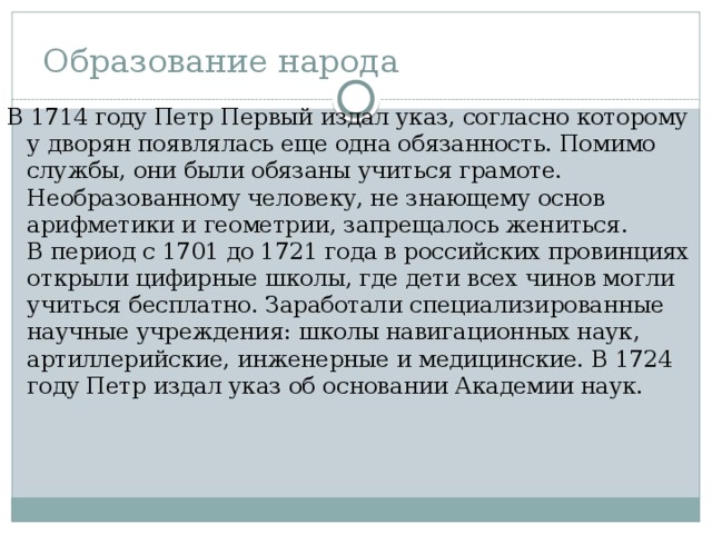 Образование народа В 1714 году Петр Первый издал указ, согласно которому у дворян появлялась еще одна обязанность. Помимо службы, они были обязаны учиться грамоте. Необразованному человеку, не знающему основ арифметики и геометрии, запрещалось жениться. В период с 1701 до 1721 года в российских провинциях открыли цифирные школы, где дети всех чинов могли учиться бесплатно. Заработали специализированные научные учреждения: школы навигационных наук, артиллерийские, инженерные и медицинские. В 1724 году Петр издал указ об основании Академии наук. 
