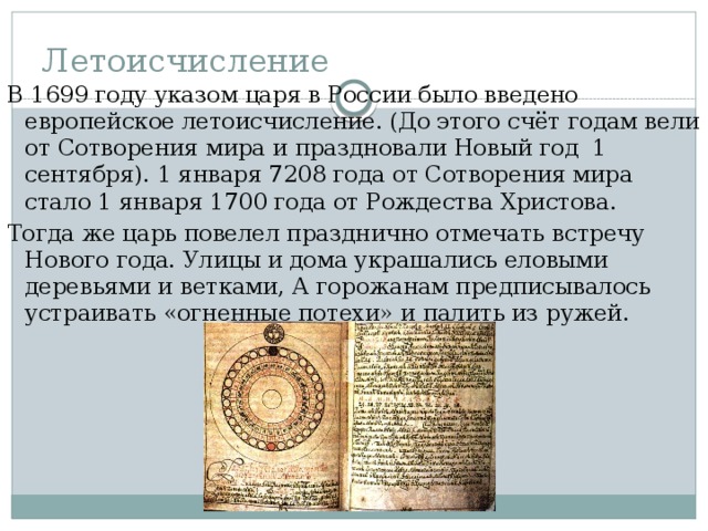 Летоисчисление В 1699 году указом царя в России было введено европейское летоисчисление. (До этого счёт годам вели от Сотворения мира и праздновали Новый год 1 сентября). 1 января 7208 года от Сотворения мира стало 1 января 1700 года от Рождества Христова. Тогда же царь повелел празднично отмечать встречу Нового года. Улицы и дома украшались еловыми деревьями и ветками, А горожанам предписывалось устраивать «огненные потехи» и палить из ружей. 
