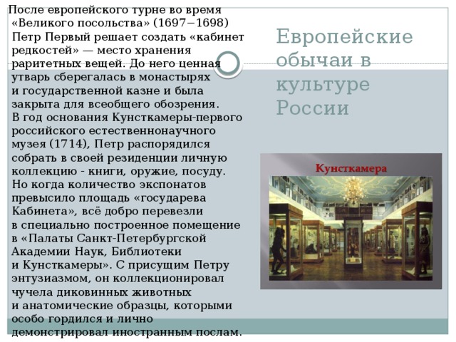   После европейского турне во время «Великого посольства» (1697−1698) Петр Первый решает создать «кабинет редкостей» — место хранения раритетных вещей. До него ценная утварь сберегалась в монастырях и государственной казне и была закрыта для всеобщего обозрения. В год основания Кунсткамеры-первого российского естественнонаучного музея (1714), Петр распорядился собрать в своей резиденции личную коллекцию - книги, оружие, посуду. Но когда количество экспонатов превысило площадь «государева Кабинета», всё добро перевезли в специально построенное помещение в «Палаты Санкт-Петербургской Академии Наук, Библиотеки и Кунсткамеры». С присущим Петру энтузиазмом, он коллекционировал чучела диковинных животных и анатомические образцы, которыми особо гордился и лично демонстрировал иностранным послам. Европейские обычаи в культуре России 