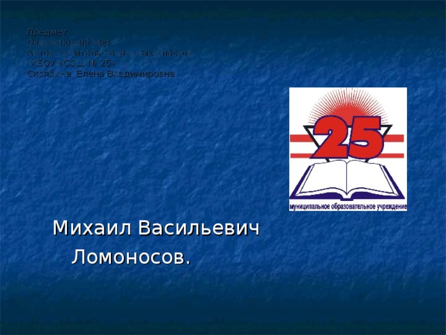 Предмет  Окружающий мир  Автор – учитель начальных классов  МБОУ «СОШ № 25»  Скрябина Елена Владимировна.  Михаил Васильевич  Ломоносов. 