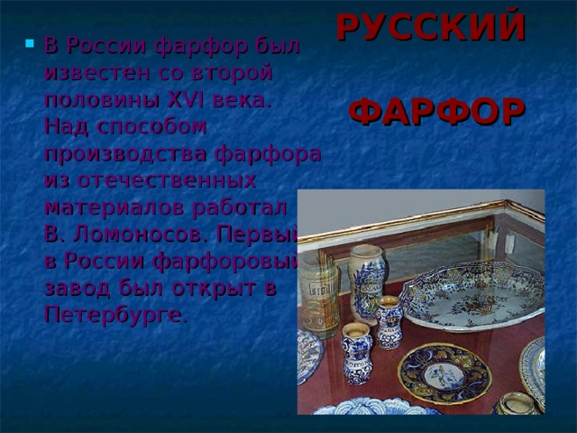 РУССКИЙ ФАРФОР В России фарфор был известен со второй половины XVI века. Над способом производства фарфора из отечественных материалов работал М. В. Ломоносов. Первый в России фарфоровый завод был открыт в Петербурге.  
