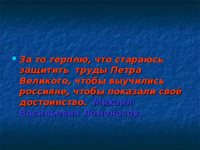   За то терплю, что стараюсь защитить труды Петра Великого, чтобы выучились россияне, чтобы показали своё достоинство.  Михаил Васильевич Ломоносов.   