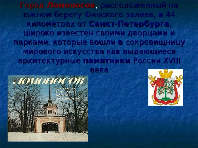    Город Ломоносов , расположенный на южном берегу Финского залива, в 44 километрах от Санкт - Петербурга , широко известен своими дворцами и парками, которые вошли в сокровищницу мирового искусства как выдающиеся архитектурные памятники России XVIII века 