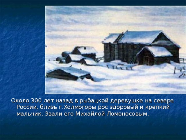 Около 300 лет назад в рыбацкой деревушке на севере России, близь г.Холмогоры рос здоровый и крепкий мальчик. Звали его Михайлой Ломоносовым. 