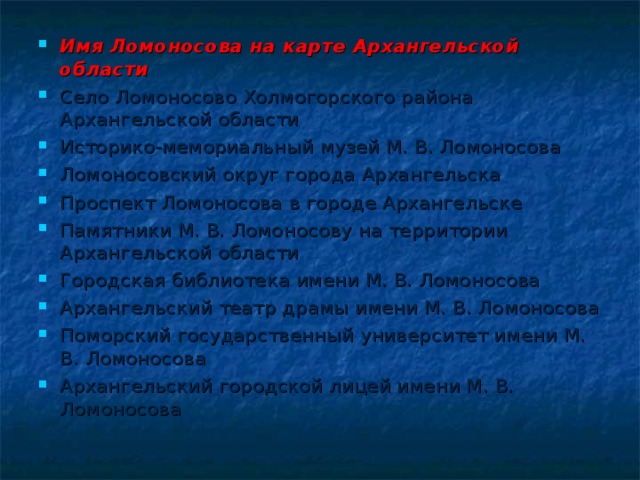 Имя Ломоносова на карте Архангельской области Село Ломоносово Холмогорского района Архангельской области Историко-мемориальный музей М. В. Ломоносова Ломоносовский округ города Архангельска Проспект Ломоносова в городе Архангельске Памятники М. В. Ломоносову на территории Архангельской области Городская библиотека имени М. В. Ломоносова Архангельский театр драмы имени М. В. Ломоносова Поморский государственный университет имени М. В. Ломоносова Архангельский городской лицей имени М. В. Ломоносова 