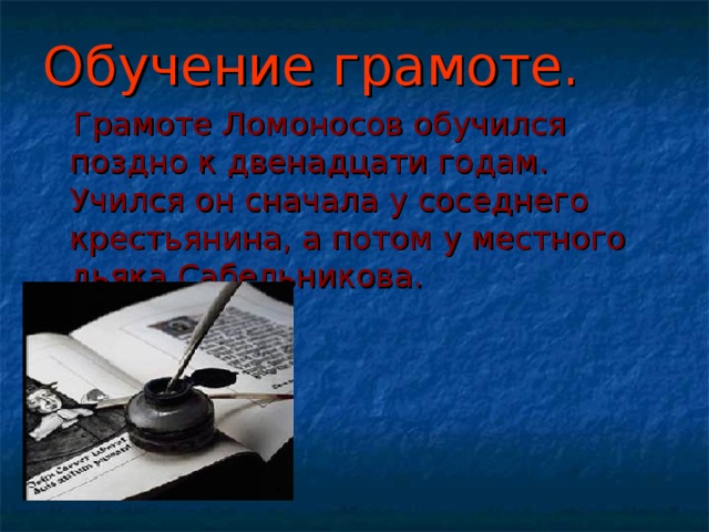 Обучение грамоте.  Грамоте Ломоносов обучился поздно к двенадцати годам. Учился он сначала у соседнего крестьянина, а потом у местного дьяка Сабельникова. 