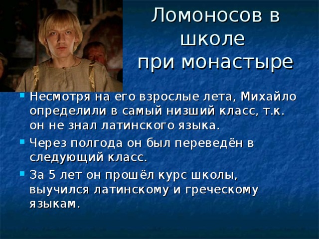 Ломоносов в школе  при монастыре Несмотря на его взрослые лета, Михайло определили в самый низший класс, т.к. он не знал латинского языка. Через полгода он был переведён в следующий класс. За 5 лет он прошёл курс школы, выучился латинскому и греческому языкам.  