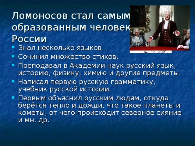 Ломоносов стал самым образованным человеком в России Знал несколько языков. Сочинил множество стихов. Преподавал в Академии наук русский язык, историю, физику, химию и другие предметы. Написал первую русскую грамматику, учебник русской истории. Первым объяснил русским людям, откуда берётся тепло и дожди, что такое планеты и кометы, от чего происходит северное сияние и мн. др. 