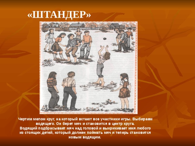    «Штандер» Чертим мелом круг, на который встают все участники игры. Выбираем водящего. Он берет мяч и становится в центр круга.  Водящий подбрасывает мяч над головой и выкрикивает имя любого из стоящих детей, который должен поймать мяч и теперь становится новым водящим. 