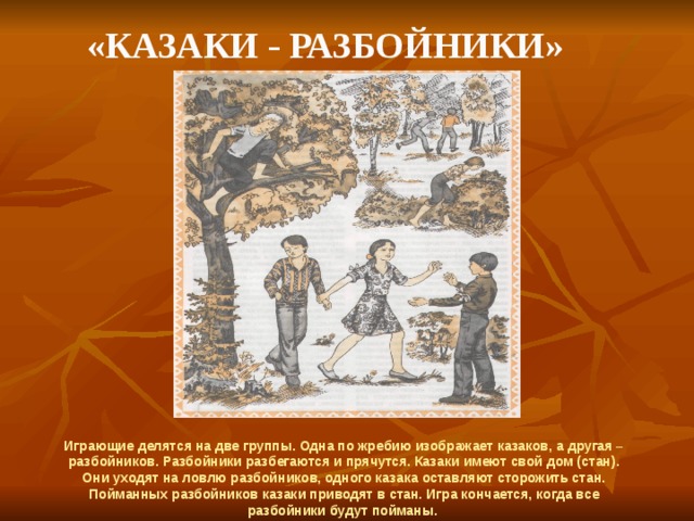  «Казаки - разбойники» Играющие делятся на две группы. Одна по жребию изображает казаков, а другая – разбойников. Разбойники разбегаются и прячутся. Казаки имеют свой дом (стан). Они уходят на ловлю разбойников, одного казака оставляют сторожить стан. Пойманных разбойников казаки приводят в стан. Игра кончается, когда все разбойники будут пойманы. 