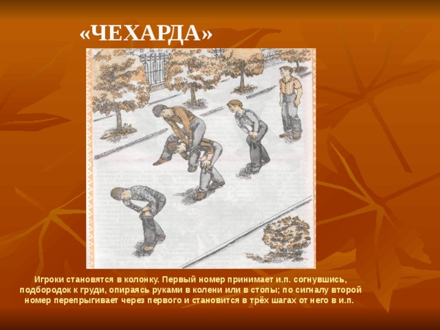    «Чехарда» Игроки становятся в колонку. Первый номер принимает и.п. согнувшись, подбородок к груди, опираясь руками в колени или в стопы; по сигналу второй номер перепрыгивает через первого и становится в трёх шагах от него в и.п. 