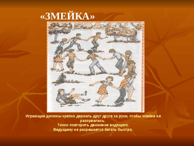    «Змейка» Играющие должны крепко держать друг друга за руки, чтобы змейка не разорвалась. Точно повторить движение водящего. Ведущему не разрешается бегать быстро. 
