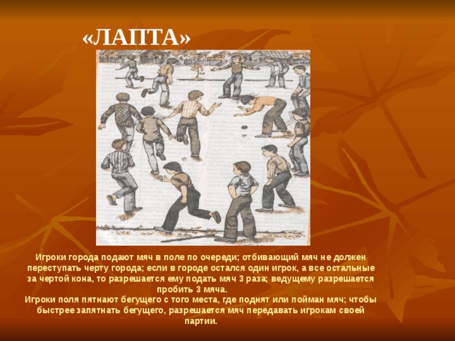    «Лапта» Игроки города подают мяч в поле по очереди; отбивающий мяч не должен переступать черту города; если в городе остался один игрок, а все остальные за чертой кона, то разрешается ему подать мяч 3 раза; ведущему разрешается пробить 3 мяча. Игроки поля пятнают бегущего с того места, где поднят или пойман мяч; чтобы быстрее запятнать бегущего, разрешается мяч передавать игрокам своей партии.  