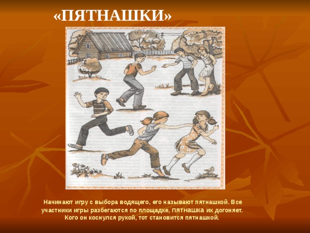    «Пятнашки» Начинают игру с выбора водящего, его называют пятнашкой. Все участники игры разбегаются по площадке, пятнашка их догоняет. Кого он коснулся рукой, тот становится пятнашкой.  