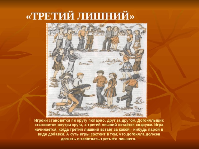   «Третий лишний» Игроки становятся по кругу попарно, друг за другом. Догоняльщик становится внутри круга, а третий лишний остаётся снаружи. Игра начинается, когда третий лишний встаёт за какой - нибудь парой в виде добавки. А суть игры состоит в том, что догоняла должен догнать и запятнать третьего лишнего. 