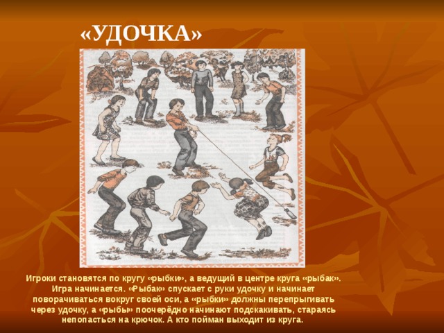    «Удочка» Игроки становятся по кругу «рыбки», а ведущий в центре круга «рыбак». Игра начинается. «Рыбак» спускает с руки удочку и начинает поворачиваться вокруг своей оси, а «рыбки» должны перепрыгивать через удочку, а «рыбы» поочерёдно начинают подскакивать, стараясь непопасться на крючок. А кто пойман выходит из круга. 
