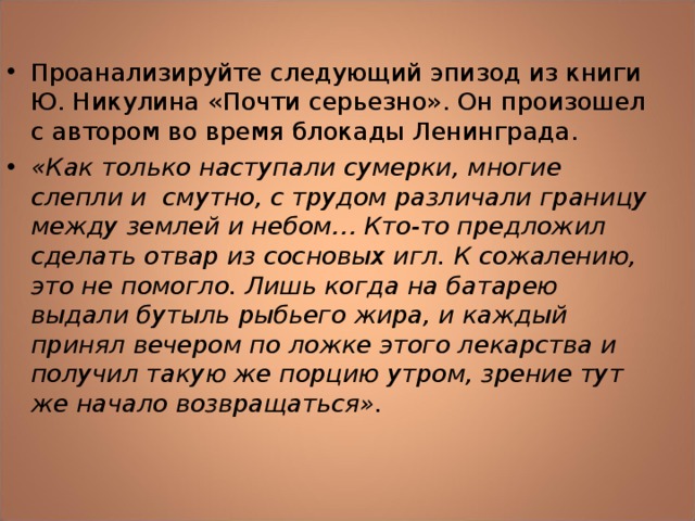 Проанализируйте следующий эпизод из книги Ю. Никулина «Почти серьезно». Он произошел с автором во время блокады Ленинграда. «Как только наступали сумерки, многие слепли и смутно, с трудом различали границу между землей и небом… Кто-то предложил сделать отвар из сосновых игл. К сожалению, это не помогло. Лишь когда на батарею выдали бутыль рыбьего жира, и каждый принял вечером по ложке этого лекарства и получил такую же порцию утром, зрение тут же начало возвращаться».   
