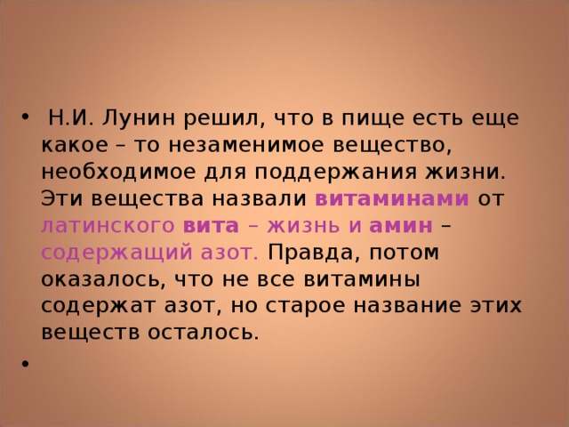  Н.И. Лунин решил, что в пище есть еще какое – то незаменимое вещество, необходимое для поддержания жизни. Эти вещества назвали витаминами от латинского вита – жизнь и амин  – содержащий азот. Правда, потом оказалось, что не все витамины содержат азот, но старое название этих веществ осталось.   