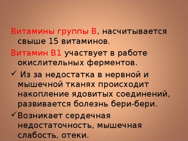 Витамины группы В , насчитывается свыше 15 витаминов. Витамин В1 участвует в работе окислительных ферментов.  Из за недостатка в нервной и мышечной тканях происходит накопление ядовитых соединений, развивается болезнь бери-бери. Возникает сердечная недостаточность, мышечная слабость, отеки.  