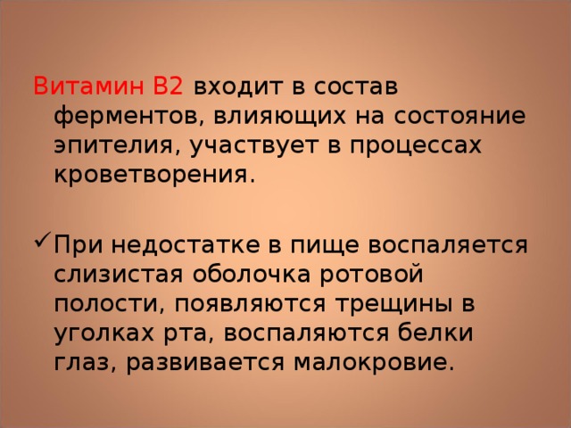 Витамин В2 входит в состав ферментов, влияющих на состояние эпителия, участвует в процессах кроветворения. При недостатке в пище воспаляется слизистая оболочка ротовой полости, появляются трещины в уголках рта, воспаляются белки глаз, развивается малокровие. 