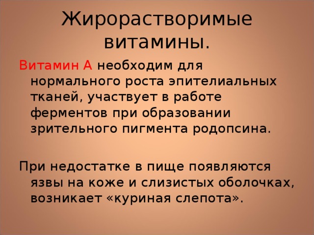 Жирорастворимые витамины. Витамин А необходим для нормального роста эпителиальных тканей, участвует в работе ферментов при образовании зрительного пигмента родопсина. При недостатке в пище появляются язвы на коже и слизистых оболочках, возникает «куриная слепота». 
