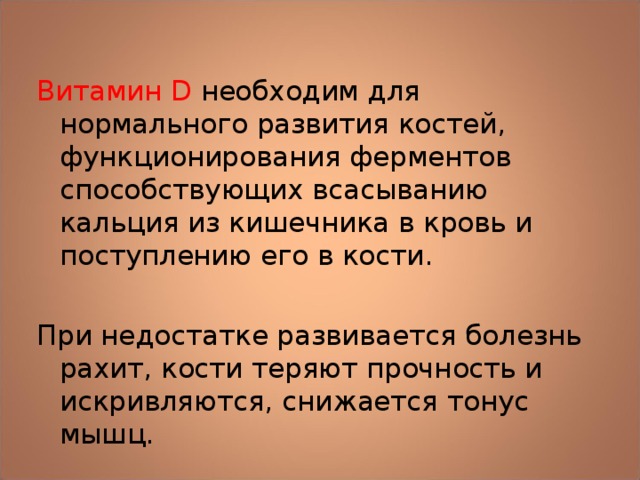 Витамин D необходим для нормального развития костей, функционирования ферментов способствующих всасыванию кальция из кишечника в кровь и поступлению его в кости. При недостатке развивается болезнь рахит, кости теряют прочность и искривляются, снижается тонус мышц. 