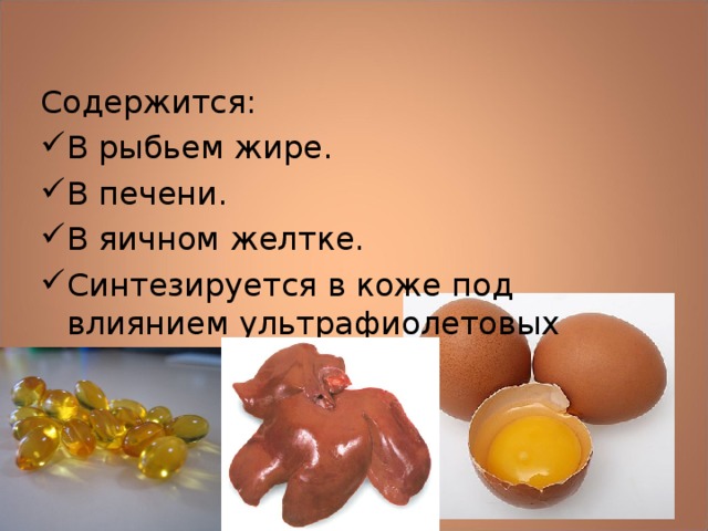 Содержится: В рыбьем жире. В печени. В яичном желтке. Синтезируется в коже под влиянием ультрафиолетовых лучей.  