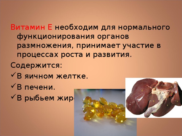 Витамин Е необходим для нормального функционирования органов размножения, принимает участие в процессах роста и развития. Содержится: В яичном желтке. В печени. В рыбьем жире. 