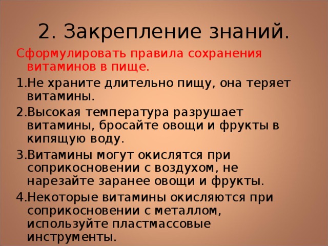 2. Закрепление знаний. Сформулировать правила сохранения витаминов в пище. Не храните длительно пищу, она теряет витамины. Высокая температура разрушает витамины, бросайте овощи и фрукты в кипящую воду. Витамины могут окислятся при соприкосновении с воздухом, не нарезайте заранее овощи и фрукты. Некоторые витамины окисляются при соприкосновении с металлом, используйте пластмассовые инструменты.     