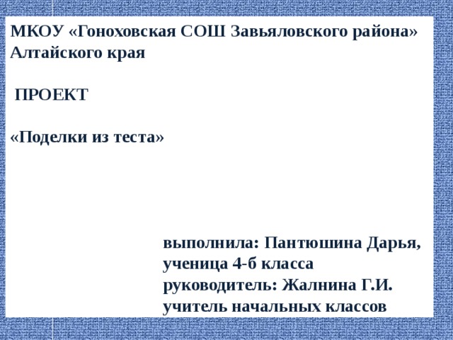 МКОУ «Гоноховская СОШ Завьяловского района» Алтайского края   ПРОЕКТ  «Поделки из теста»      выполнила: Пантюшина Дарья,  ученица 4-б класса  руководитель: Жалнина Г.И.  учитель начальных классов 