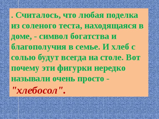 . Считалось, что любая поделка из соленого теста, находящаяся в доме, - символ богатства и благополучия в семье. И хлеб с солью будут всегда на столе. Вот почему эти фигурки нередко называли очень просто - 