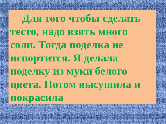  Для того чтобы сделать тесто, надо взять много соли. Тогда поделка не испортится. Я делала поделку из муки белого цвета. Потом высушила и покрасила 