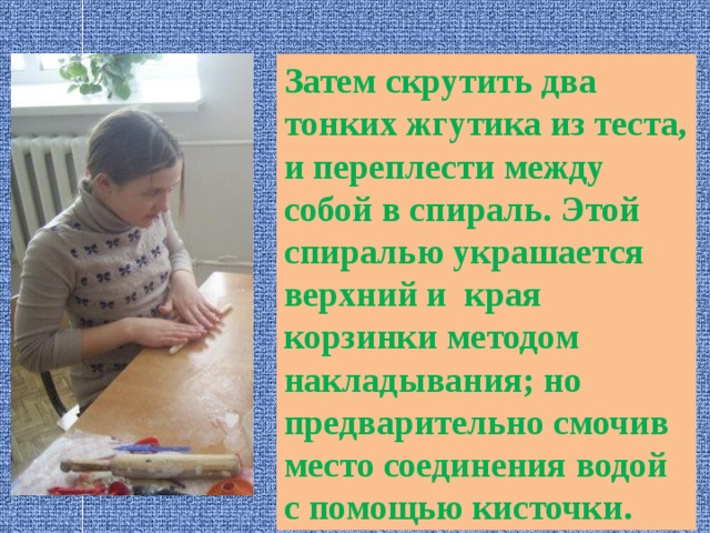 Затем скрутить два тонких жгутика из теста, и переплести между собой в спираль. Этой спиралью украшается верхний и края корзинки методом накладывания; но предварительно смочив место соединения водой с помощью кисточки. 