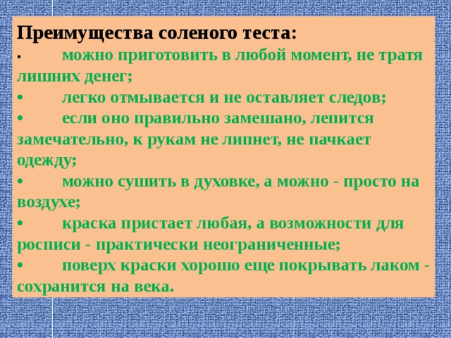 Преимущества соленого теста: •  можно приготовить в любой момент, не тратя лишних денег; •  легко отмывается и не оставляет следов; •  если оно правильно замешано, лепится замечательно, к рукам не липнет, не пачкает одежду; •  можно сушить в духовке, а можно - просто на воздухе; •  краска пристает любая, а возможности для росписи - практически неограниченные; •  поверх краски хорошо еще покрывать лаком - сохранится на века. 