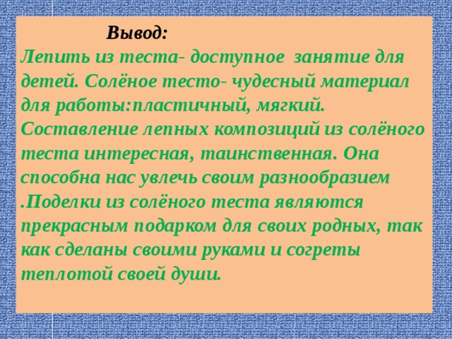  Вывод: Лепить из теста- доступное занятие для детей. Солёное тесто- чудесный материал для работы:пластичный, мягкий. Составление лепных композиций из солёного теста интересная, таинственная. Она способна нас увлечь своим разнообразием .Поделки из солёного теста являются прекрасным подарком для своих родных, так как сделаны своими руками и согреты теплотой своей души. 
