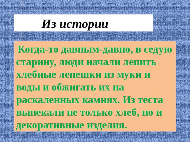  Из истории  Когда-то давным-давно, в седую старину, люди начали лепить хлебные лепешки из муки и воды и обжигать их на раскаленных камнях. Из теста выпекали не только хлеб, но и декоративные изделия. 